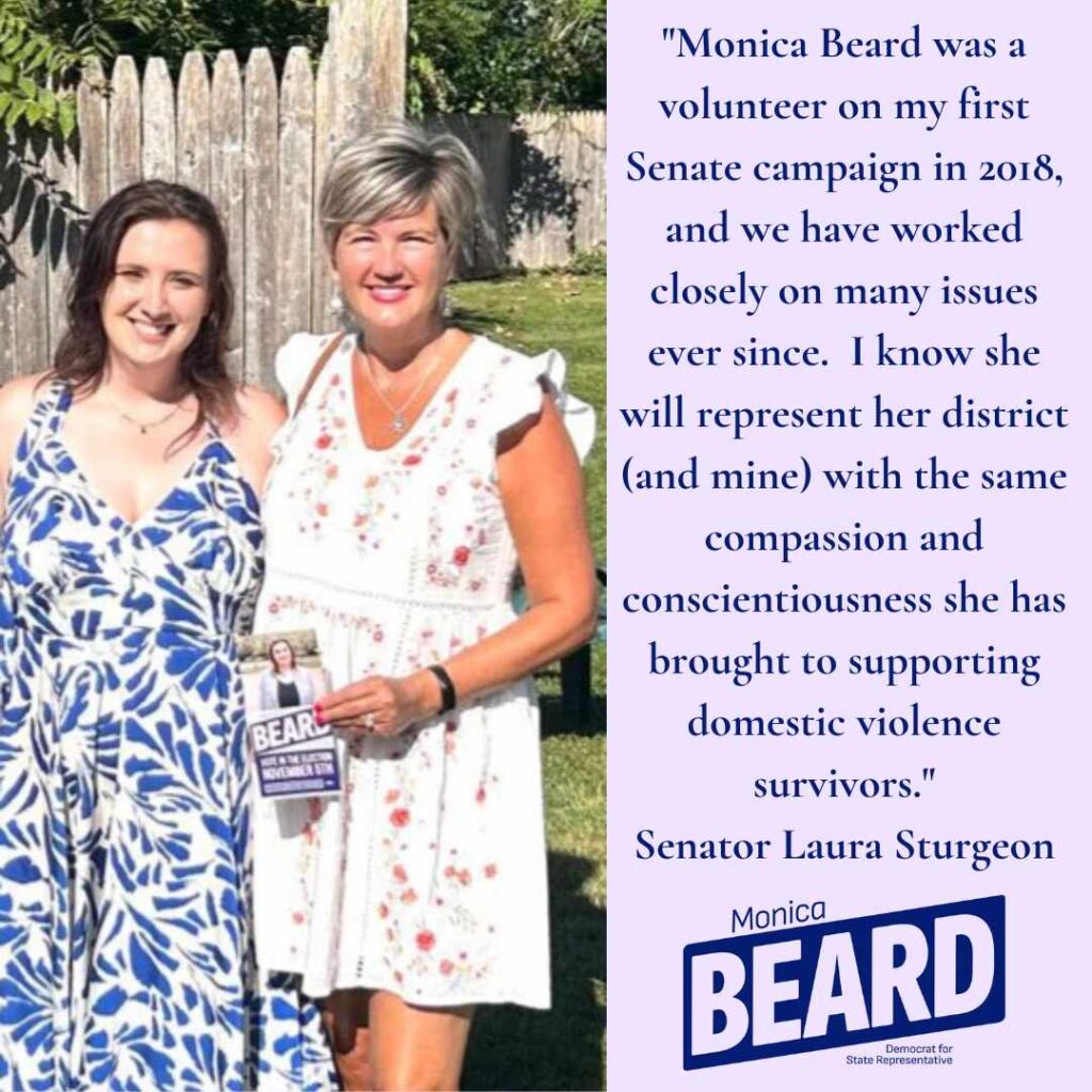 "Monica Beard was a volunteer on my first
Senate campaign in 2018, and we have worked closely on many issues ever since. I know she will represent her district (and mine) with the same compassion and conscientiousness she has brought to supporting domestic violence survivors."
Senator Laura Sturgeon