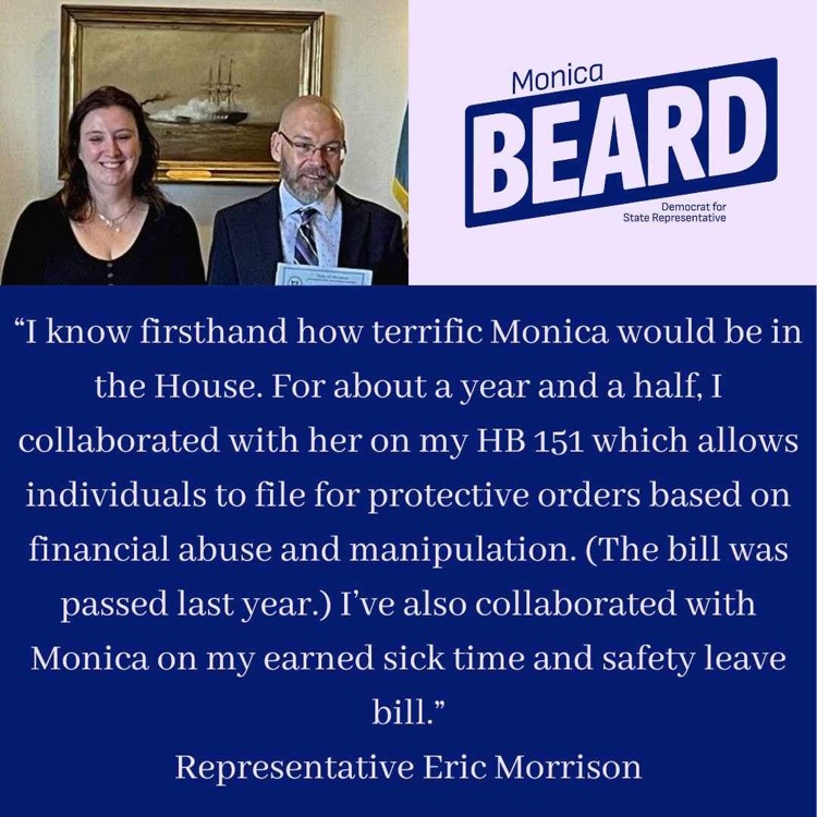 "I know firsthand how terrific Monica would be in the House. For about a year and a half, I collaborated with her on my HB 151 which allows individuals to file for protective orders based on financial abuse and manipulation. (The bill was passed last year.) I've also collaborated with Monica on my earned sick time and safety leave bill."
Representative Eric Morrison