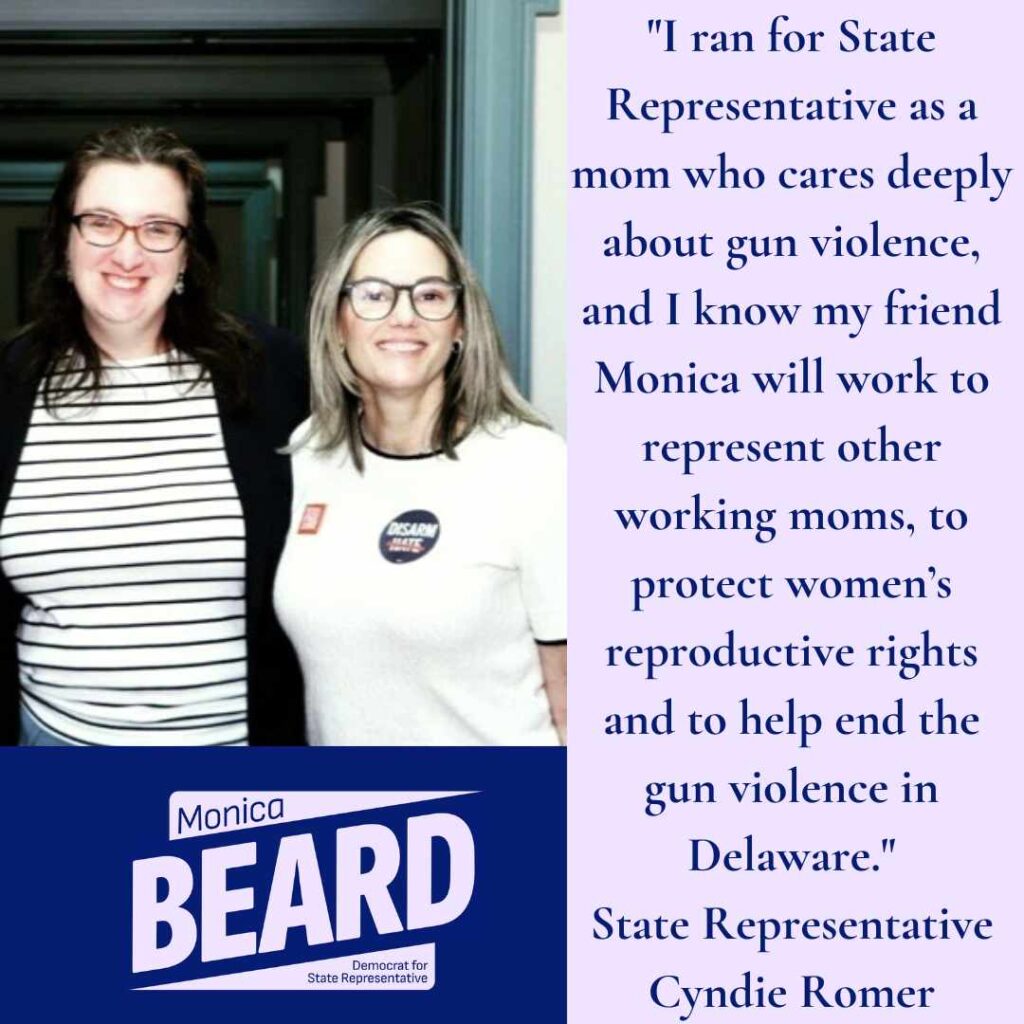 "I ran for State
Representative as a mom who cares deeply about gun violence, and I know my friend Monica will work to represent other working moms, to protect women's reproductive rights and to help end the gun violence in Delaware."
State Representative
Cyndie Romer